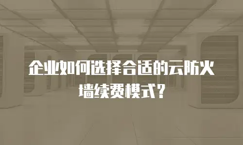 企业如何选择合适的云防火墙续费模式？