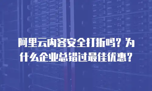 阿里云内容安全打折吗？为什么企业总错过最佳优惠？