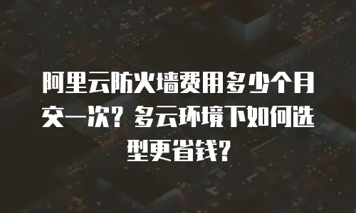 阿里云防火墙费用多少个月交一次？多云环境下如何选型更省钱？