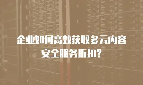 企业如何高效获取多云内容安全服务折扣？