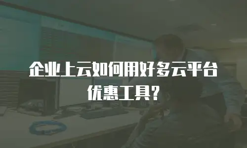 企业上云如何用好多云平台优惠工具？