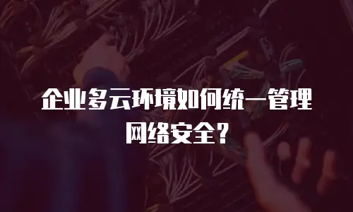 企业多云环境如何统一管理网络安全？