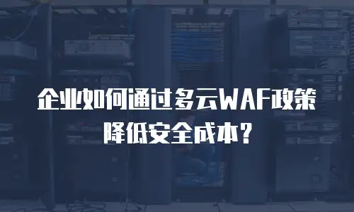 企业如何通过多云WAF政策降低安全成本？
