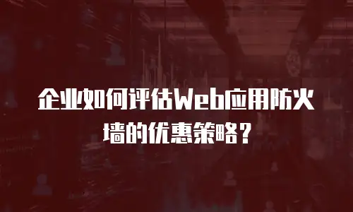 企业如何评估Web应用防火墙的优惠策略？
