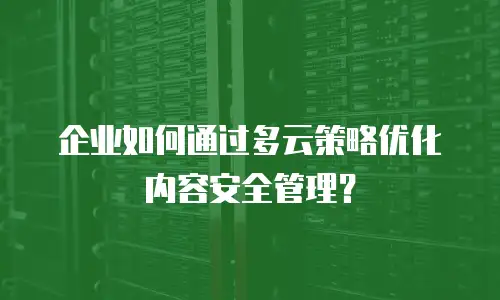 企业如何通过多云策略优化内容安全管理？