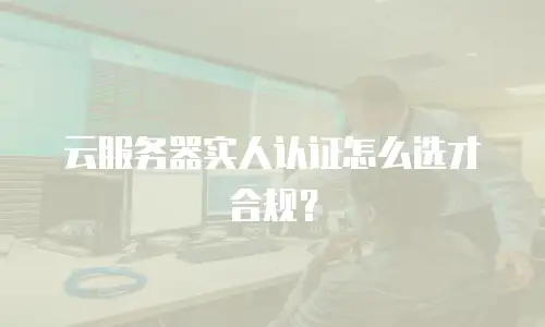 云服务器实人认证怎么选才合规？