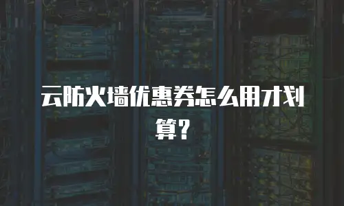 云防火墙优惠券怎么用才划算？