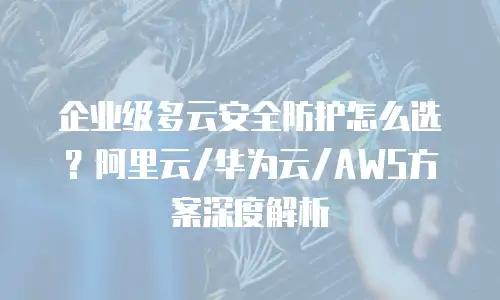 企业级多云安全防护怎么选？阿里云/华为云/AWS方案深度解析