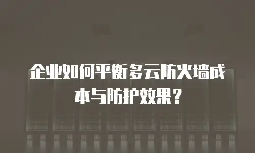 企业如何平衡多云防火墙成本与防护效果？