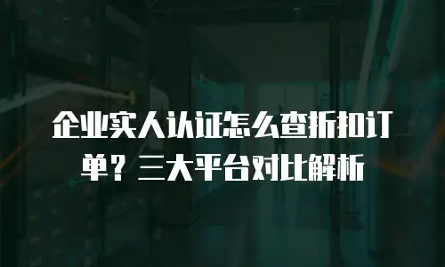 企业实人认证怎么查折扣订单？三大平台对比解析