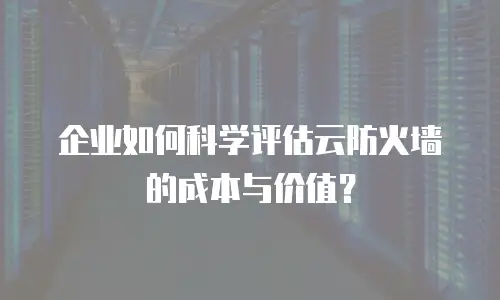 企业如何科学评估云防火墙的成本与价值？