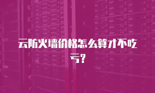 云防火墙价格怎么算才不吃亏？