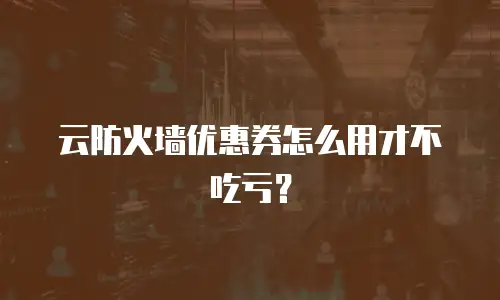 云防火墙优惠券怎么用才不吃亏？