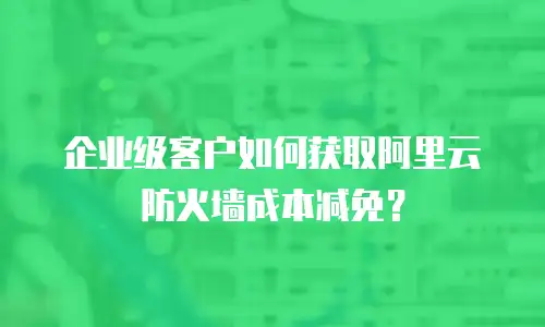 企业级客户如何获取阿里云防火墙成本减免？