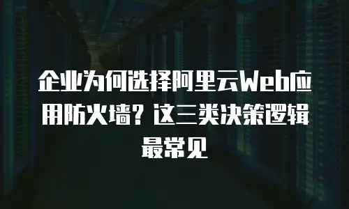 企业为何选择阿里云Web应用防火墙？这三类决策逻辑最常见