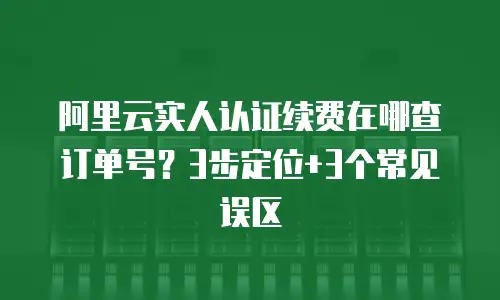 阿里云实人认证续费在哪查订单号？3步定位+3个常见误区