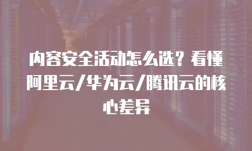 内容安全活动怎么选？看懂阿里云/华为云/腾讯云的核心差异