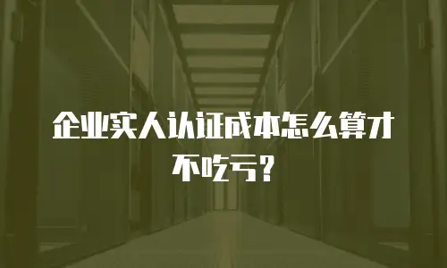 企业实人认证成本怎么算才不吃亏？