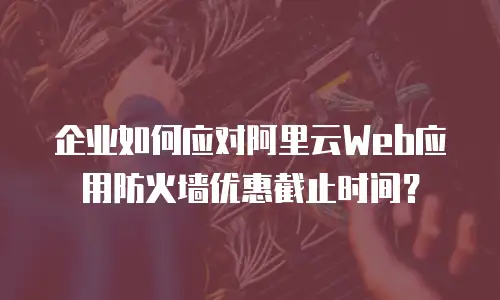 企业如何应对阿里云Web应用防火墙优惠截止时间？