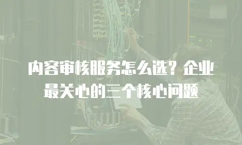 内容审核服务怎么选？企业最关心的三个核心问题