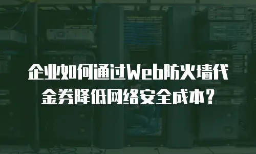 企业如何通过Web防火墙代金券降低网络安全成本？