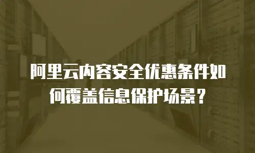 阿里云内容安全优惠条件如何覆盖信息保护场景？