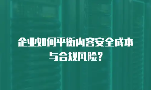 企业如何平衡内容安全成本与合规风险？