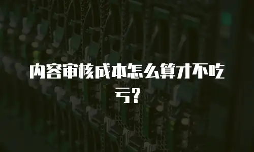 内容审核成本怎么算才不吃亏？