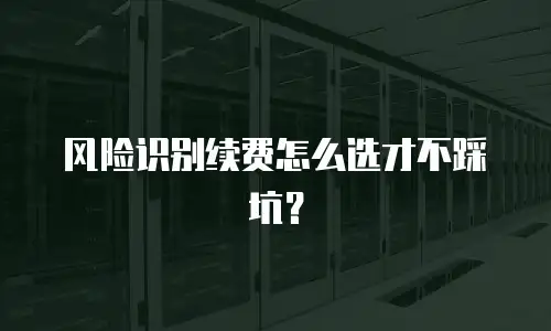 风险识别续费怎么选才不踩坑？