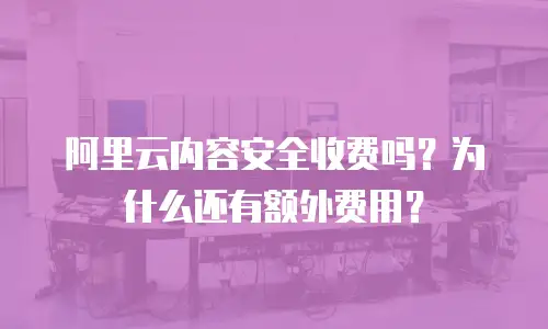 阿里云内容安全收费吗？为什么还有额外费用？