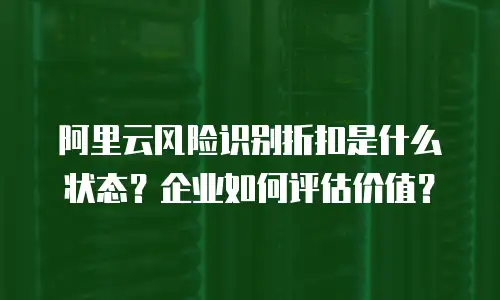 阿里云风险识别折扣是什么状态？企业如何评估价值？