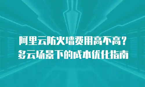 阿里云防火墙费用高不高？多云场景下的成本优化指南