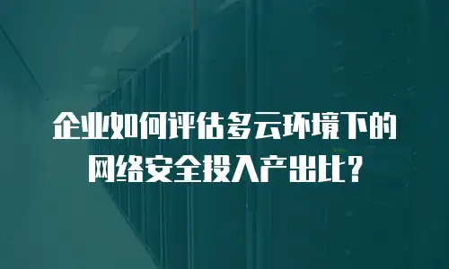 企业如何评估多云环境下的网络安全投入产出比？