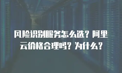 风险识别服务怎么选？阿里云价格合理吗？为什么？
