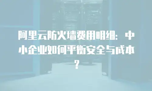 阿里云防火墙费用明细：中小企业如何平衡安全与成本？