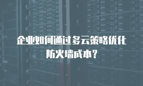 企业如何通过多云策略优化防火墙成本？