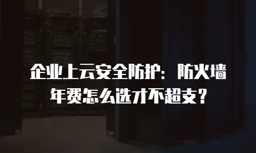 企业上云安全防护：防火墙年费怎么选才不超支？