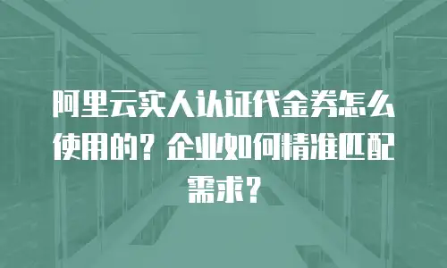 阿里云实人认证代金券怎么使用的？企业如何精准匹配需求？