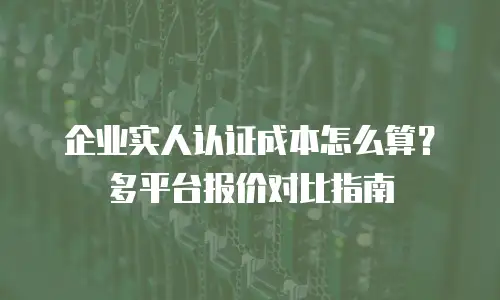 企业实人认证成本怎么算？多平台报价对比指南