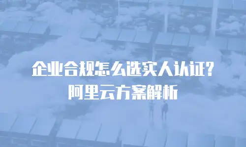 企业合规怎么选实人认证？阿里云方案解析