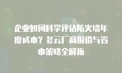 企业如何科学评估防火墙年度成本？多云厂商报价与省本策略全解析