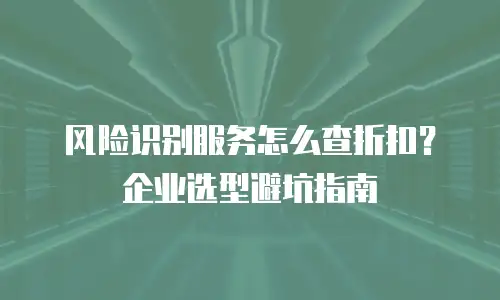 风险识别服务怎么查折扣？企业选型避坑指南