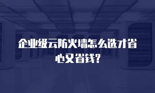 企业级云防火墙怎么选才省心又省钱？