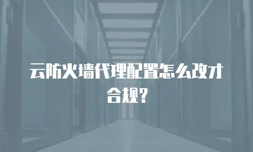 云防火墙代理配置怎么改才合规？