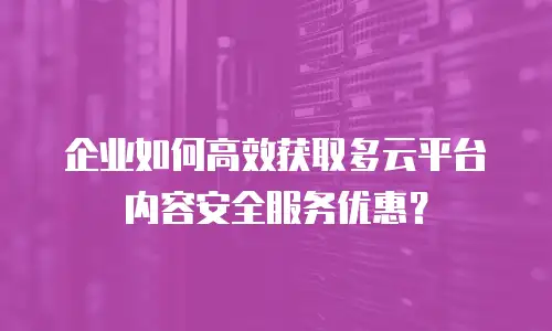 企业如何高效获取多云平台内容安全服务优惠？