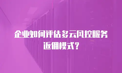企业如何评估多云风控服务返佣模式？