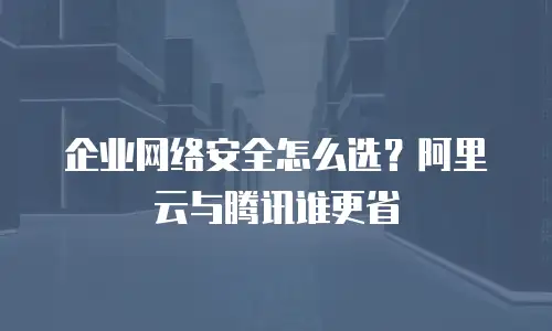 企业网络安全怎么选？阿里云与腾讯谁更省