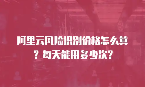 阿里云风险识别价格怎么算？每天能用多少次？
