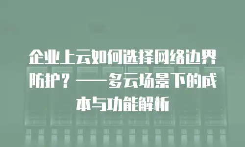 企业上云如何选择网络边界防护？——多云场景下的成本与功能解析