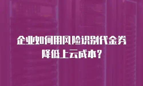 企业如何用风险识别代金券降低上云成本？